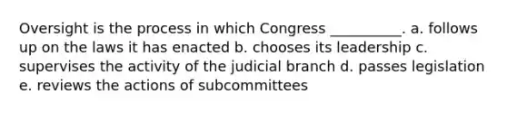 Oversight is the process in which Congress __________. a. follows up on the laws it has enacted b. chooses its leadership c. supervises the activity of the judicial branch d. passes legislation e. reviews the actions of subcommittees