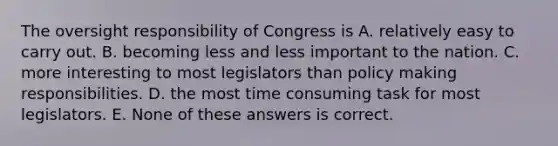 The oversight responsibility of Congress is A. relatively easy to carry out. B. becoming less and less important to the nation. C. more interesting to most legislators than policy making responsibilities. D. the most time consuming task for most legislators. E. None of these answers is correct.