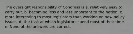 The oversight responsibility of Congress is a. relatively easy to carry out. b. becoming less and less important to the nation. c. more interesting to most legislators than working on new policy issues. d. the task at which legislators spend most of their time. e. None of the answers are correct.