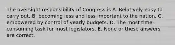 The oversight responsibility of Congress is A. Relatively easy to carry out. B. becoming less and less important to the nation. C. empowered by control of yearly budgets. D. The most time-consuming task for most legislators. E. None or these answers are correct.