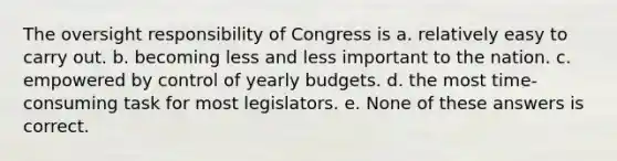 The oversight responsibility of Congress is a. relatively easy to carry out. b. becoming less and less important to the nation. c. empowered by control of yearly budgets. d. the most time-consuming task for most legislators. e. None of these answers is correct.