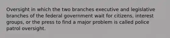 Oversight in which the two branches executive and legislative branches of the federal government wait for citizens, interest groups, or the press to find a major problem is called police patrol oversight.