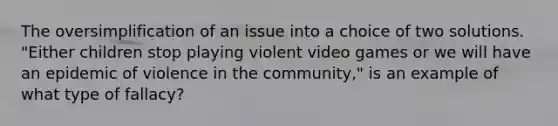 The oversimplification of an issue into a choice of two solutions. "Either children stop playing violent video games or we will have an epidemic of violence in the community," is an example of what type of fallacy?