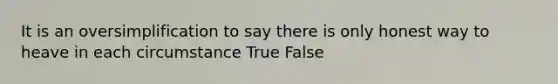 It is an oversimplification to say there is only honest way to heave in each circumstance True False