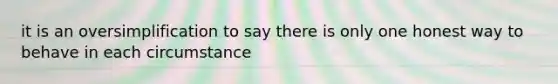it is an oversimplification to say there is only one honest way to behave in each circumstance