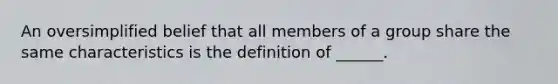 An oversimplified belief that all members of a group share the same characteristics is the definition of ______.