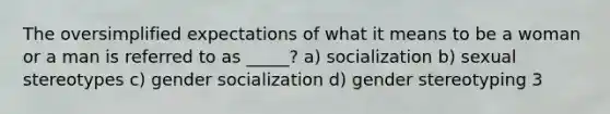 The oversimplified expectations of what it means to be a woman or a man is referred to as _____? a) socialization b) sexual stereotypes c) gender socialization d) gender stereotyping 3