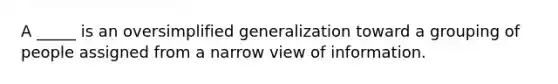 A _____ is an oversimplified generalization toward a grouping of people assigned from a narrow view of information.