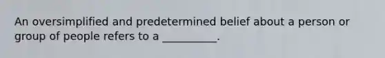 An oversimplified and predetermined belief about a person or group of people refers to a __________.