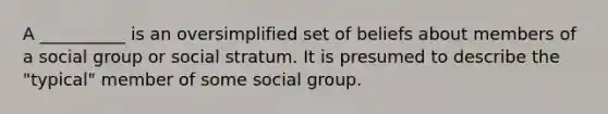 A __________ is an oversimplified set of beliefs about members of a social group or social stratum. It is presumed to describe the "typical" member of some social group.