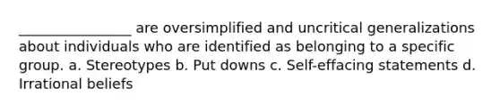 ________________ are oversimplified and uncritical generalizations about individuals who are identified as belonging to a specific group. a. Stereotypes b. Put downs c. Self-effacing statements d. Irrational beliefs