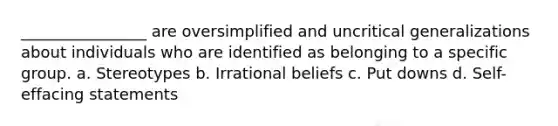 ________________ are oversimplified and uncritical generalizations about individuals who are identified as belonging to a specific group. a. Stereotypes b. Irrational beliefs c. Put downs d. Self-effacing statements