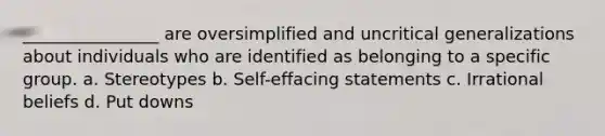 ________________ are oversimplified and uncritical generalizations about individuals who are identified as belonging to a specific group. a. Stereotypes b. Self-effacing statements c. Irrational beliefs d. Put downs