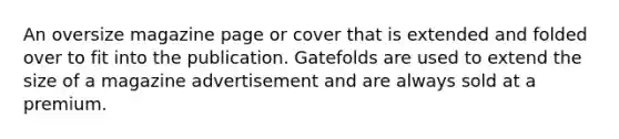 An oversize magazine page or cover that is extended and folded over to fit into the publication. Gatefolds are used to extend the size of a magazine advertisement and are always sold at a premium.