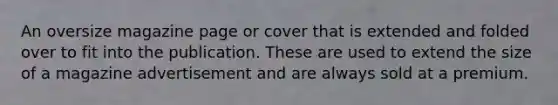 An oversize magazine page or cover that is extended and folded over to fit into the publication. These are used to extend the size of a magazine advertisement and are always sold at a premium.
