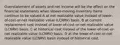 Overstatement of assets and net income will be the effect on the financial statements when slower-moving inventory items continue to be valued A at net realizable value instead of lower-of-cost-or-net realizable value (LCNRV) basis. B at current replacement cost instead of lower-of-cost-or-net realizable value (LCNRV) basis. C at historical cost instead of the lower-of-cost-or-net realizable value (LCNRV) basis. D at the lower-of-cost-or-net realizable value (LCNRV) basis instead of historical cost.