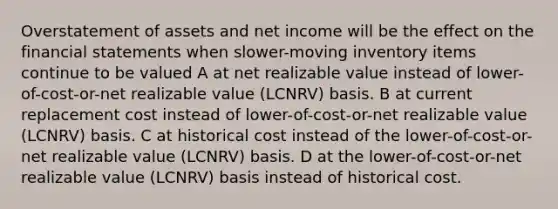 Overstatement of assets and net income will be the effect on the financial statements when slower-moving inventory items continue to be valued A at net realizable value instead of lower-of-cost-or-net realizable value (LCNRV) basis. B at current replacement cost instead of lower-of-cost-or-net realizable value (LCNRV) basis. C at historical cost instead of the lower-of-cost-or-net realizable value (LCNRV) basis. D at the lower-of-cost-or-net realizable value (LCNRV) basis instead of historical cost.