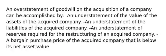 An overstatement of goodwill on the acquisition of a company can be accomplished by: -An understatement of the value of the assets of the acquired company. -An understatement of the liabilities of the acquired company. -An understatement of reserves required for the restructuring of an acquired company. -A bargain purchase price of the acquired company that is below its net asset value