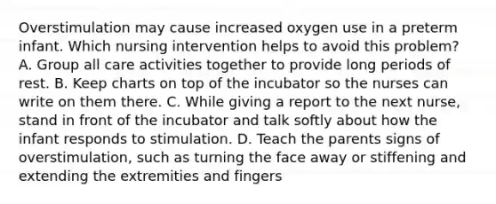 Overstimulation may cause increased oxygen use in a preterm infant. Which nursing intervention helps to avoid this problem? A. Group all care activities together to provide long periods of rest. B. Keep charts on top of the incubator so the nurses can write on them there. C. While giving a report to the next nurse, stand in front of the incubator and talk softly about how the infant responds to stimulation. D. Teach the parents signs of overstimulation, such as turning the face away or stiffening and extending the extremities and fingers