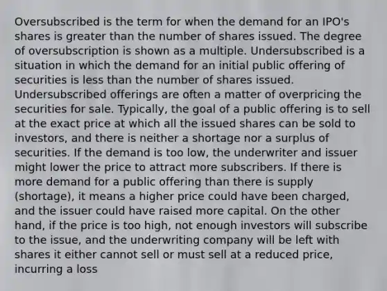 Oversubscribed is the term for when the demand for an IPO's shares is greater than the number of shares issued. The degree of oversubscription is shown as a multiple. Undersubscribed is a situation in which the demand for an initial public offering of securities is less than the number of shares issued. Undersubscribed offerings are often a matter of overpricing the securities for sale. Typically, the goal of a public offering is to sell at the exact price at which all the issued shares can be sold to investors, and there is neither a shortage nor a surplus of securities. If the demand is too low, the underwriter and issuer might lower the price to attract more subscribers. If there is more demand for a public offering than there is supply (shortage), it means a higher price could have been charged, and the issuer could have raised more capital. On the other hand, if the price is too high, not enough investors will subscribe to the issue, and the underwriting company will be left with shares it either cannot sell or must sell at a reduced price, incurring a loss