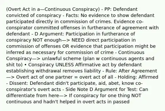 (Overt Act in a—Continuous Conspiracy) - PP: Defendant convicted of conspiracy - Facts: No evidence to show defendant participated directly in commission of crimes. Evidence co-conspirator committed offenses in furtherance of agreement with defendant - D Argument: Participation in furtherance of conspiracy NOT enough—> NEED direct participation in commission of offenses OR evidence that participation might be inferred as necessary for commission of crime - Continuous Conspiracy—> unlawful scheme (plan w continuous agents and shit to) • Conspiracy UNLESS Affirmative act by defendant establishing withdrawal removes liability - Rule: After Agreement—> Overt act of one partner = overt act of all - Holding: Affirmed - Dissent: Defendant didn't participate, aid, abet, know co-conspirator's overt acts - Side Note D Argument for Test: Can differentiate from here—> If conspiracy for one thing NOT continuous and hadn't helped in overt acts in passed