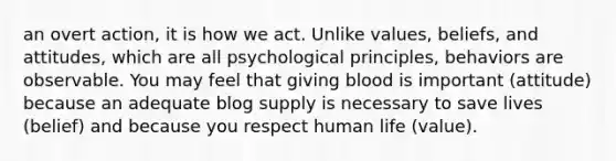 an overt action, it is how we act. Unlike values, beliefs, and attitudes, which are all psychological principles, behaviors are observable. You may feel that giving blood is important (attitude) because an adequate blog supply is necessary to save lives (belief) and because you respect human life (value).