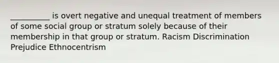 __________ is overt negative and unequal treatment of members of some social group or stratum solely because of their membership in that group or stratum. Racism Discrimination Prejudice Ethnocentrism