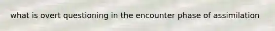 what is overt questioning in the encounter phase of assimilation