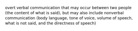 overt verbal communication that may occur between two people (the content of what is said), but may also include nonverbal communication (body language, tone of voice, volume of speech, what is not said, and the directness of speech)