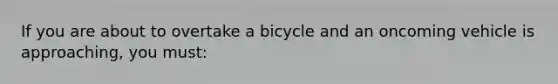 If you are about to overtake a bicycle and an oncoming vehicle is approaching, you must: