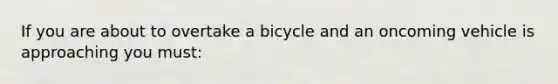 If you are about to overtake a bicycle and an oncoming vehicle is approaching you must: