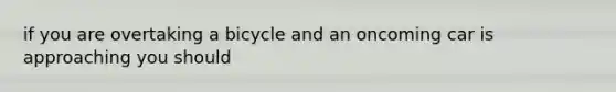 if you are overtaking a bicycle and an oncoming car is approaching you should