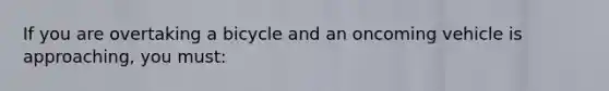 If you are overtaking a bicycle and an oncoming vehicle is approaching, you must: