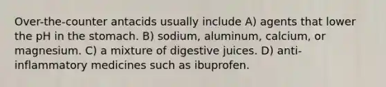 Over-the-counter antacids usually include A) agents that lower the pH in the stomach. B) sodium, aluminum, calcium, or magnesium. C) a mixture of digestive juices. D) anti-inflammatory medicines such as ibuprofen.