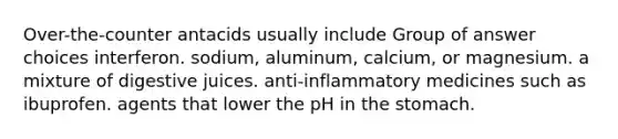 Over-the-counter antacids usually include Group of answer choices interferon. sodium, aluminum, calcium, or magnesium. a mixture of digestive juices. anti-inflammatory medicines such as ibuprofen. agents that lower the pH in the stomach.