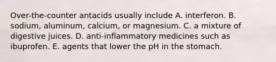 Over-the-counter antacids usually include A. interferon. B. sodium, aluminum, calcium, or magnesium. C. a mixture of digestive juices. D. anti-inflammatory medicines such as ibuprofen. E. agents that lower the pH in the stomach.