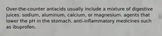 Over-the-counter antacids usually include a mixture of digestive juices. sodium, aluminum, calcium, or magnesium. agents that lower the pH in <a href='https://www.questionai.com/knowledge/kLccSGjkt8-the-stomach' class='anchor-knowledge'>the stomach</a>. anti-inflammatory medicines such as ibuprofen.