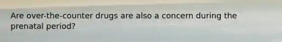 Are over-the-counter drugs are also a concern during the prenatal period?