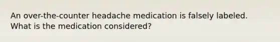 An over-the-counter headache medication is falsely labeled. What is the medication considered?