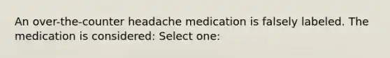 An over-the-counter headache medication is falsely labeled. The medication is considered: Select one: