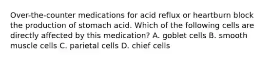 Over-the-counter medications for acid reflux or heartburn block the production of stomach acid. Which of the following cells are directly affected by this medication? A. goblet cells B. smooth muscle cells C. parietal cells D. chief cells