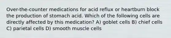 Over-the-counter medications for acid reflux or heartburn block the production of stomach acid. Which of the following cells are directly affected by this medication? A) goblet cells B) chief cells C) parietal cells D) smooth muscle cells