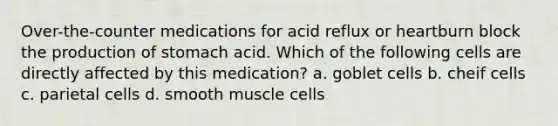 Over-the-counter medications for acid reflux or heartburn block the production of stomach acid. Which of the following cells are directly affected by this medication? a. goblet cells b. cheif cells c. parietal cells d. smooth muscle cells