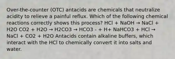 Over-the-counter (OTC) antacids are chemicals that neutralize acidity to relieve a painful reflux. Which of the following chemical reactions correctly shows this process? HCl + NaOH → NaCl + H2O CO2 + H2O → H2CO3 → HCO3 - + H+ NaHCO3 + HCl → NaCl + CO2 + H2O Antacids contain alkaline buffers, which interact with the HCl to chemically convert it into salts and water.