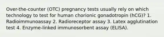 Over-the-counter (OTC) pregnancy tests usually rely on which technology to test for human chorionic gonadotropin (hCG)? 1. Radioimmunoassay 2. Radioreceptor assay 3. Latex agglutination test 4. Enzyme-linked immunosorbent assay (ELISA).