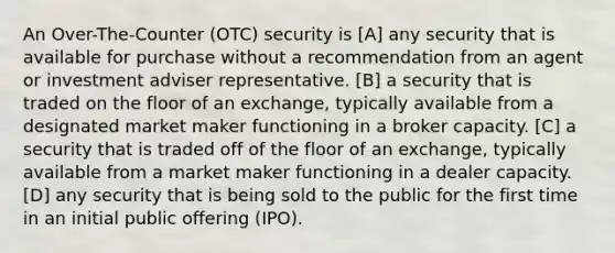 An Over-The-Counter (OTC) security is [A] any security that is available for purchase without a recommendation from an agent or investment adviser representative. [B] a security that is traded on the floor of an exchange, typically available from a designated market maker functioning in a broker capacity. [C] a security that is traded off of the floor of an exchange, typically available from a market maker functioning in a dealer capacity. [D] any security that is being sold to the public for the first time in an initial public offering (IPO).