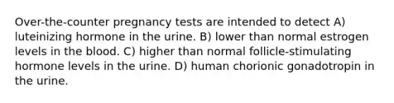 Over-the-counter pregnancy tests are intended to detect A) luteinizing hormone in the urine. B) lower than normal estrogen levels in the blood. C) higher than normal follicle-stimulating hormone levels in the urine. D) human chorionic gonadotropin in the urine.