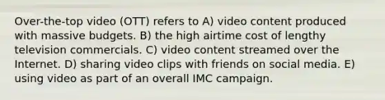 Over-the-top video (OTT) refers to A) video content produced with massive budgets. B) the high airtime cost of lengthy television commercials. C) video content streamed over the Internet. D) sharing video clips with friends on social media. E) using video as part of an overall IMC campaign.