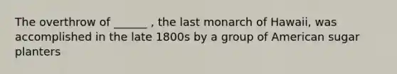 The overthrow of ______ , the last monarch of Hawaii, was accomplished in the late 1800s by a group of American sugar planters