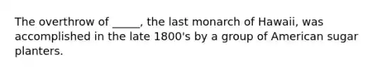 The overthrow of _____, the last monarch of Hawaii, was accomplished in the late 1800's by a group of American sugar planters.